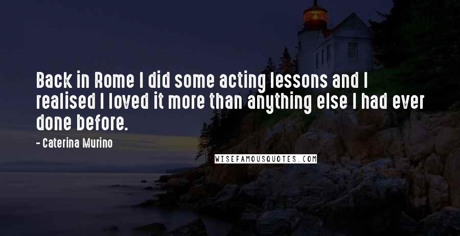 Caterina Murino Quotes: Back in Rome I did some acting lessons and I realised I loved it more than anything else I had ever done before.