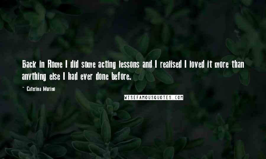 Caterina Murino Quotes: Back in Rome I did some acting lessons and I realised I loved it more than anything else I had ever done before.