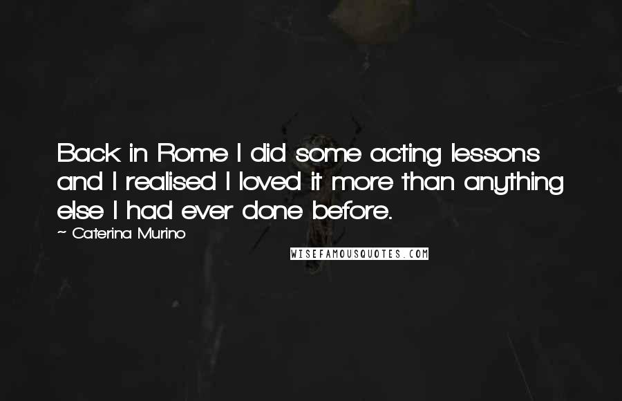 Caterina Murino Quotes: Back in Rome I did some acting lessons and I realised I loved it more than anything else I had ever done before.