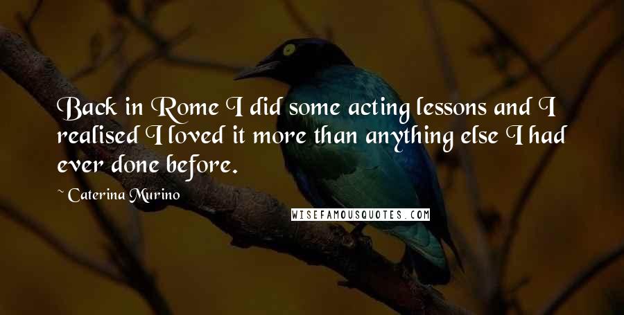 Caterina Murino Quotes: Back in Rome I did some acting lessons and I realised I loved it more than anything else I had ever done before.