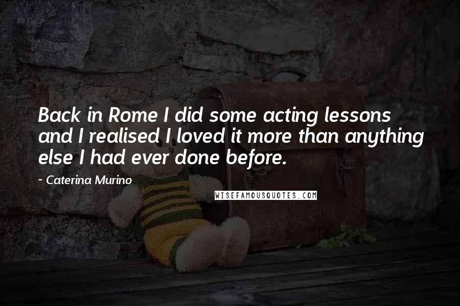Caterina Murino Quotes: Back in Rome I did some acting lessons and I realised I loved it more than anything else I had ever done before.