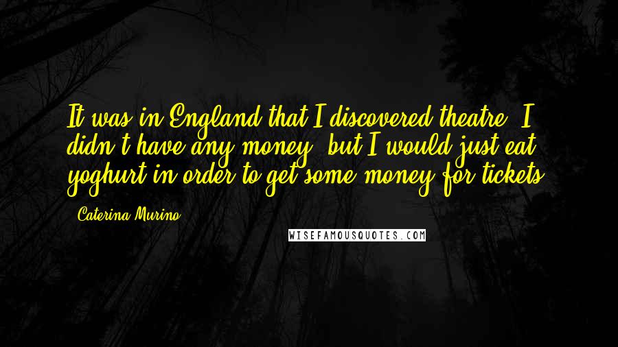 Caterina Murino Quotes: It was in England that I discovered theatre. I didn't have any money, but I would just eat yoghurt in order to get some money for tickets.