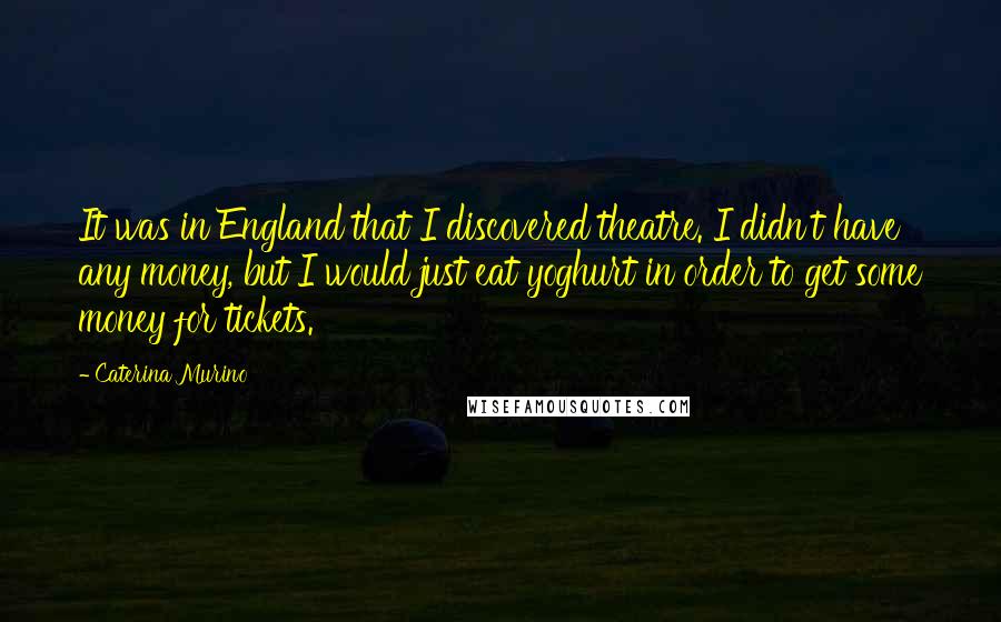 Caterina Murino Quotes: It was in England that I discovered theatre. I didn't have any money, but I would just eat yoghurt in order to get some money for tickets.