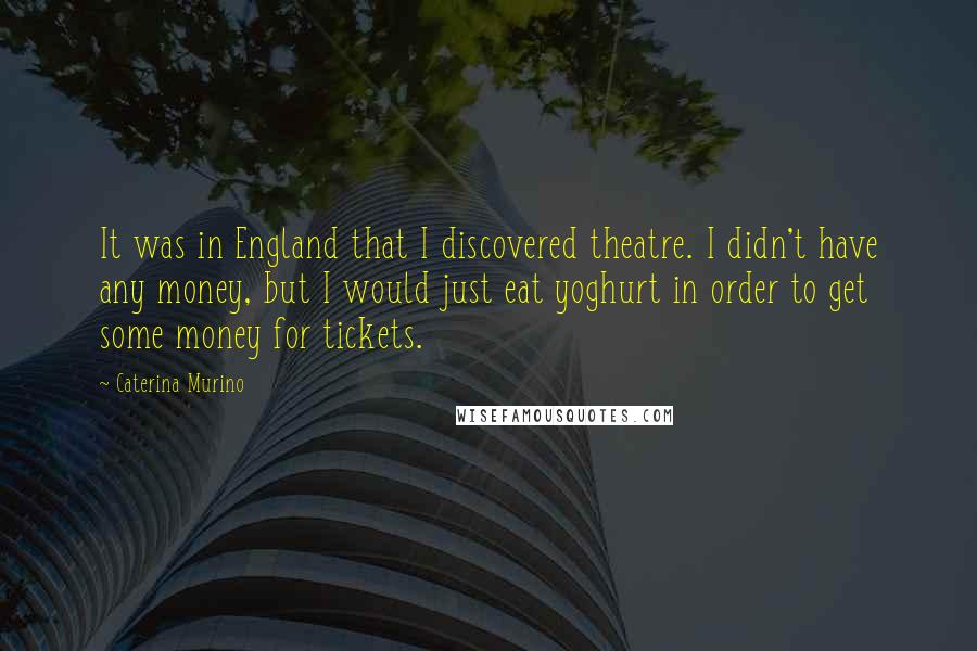 Caterina Murino Quotes: It was in England that I discovered theatre. I didn't have any money, but I would just eat yoghurt in order to get some money for tickets.