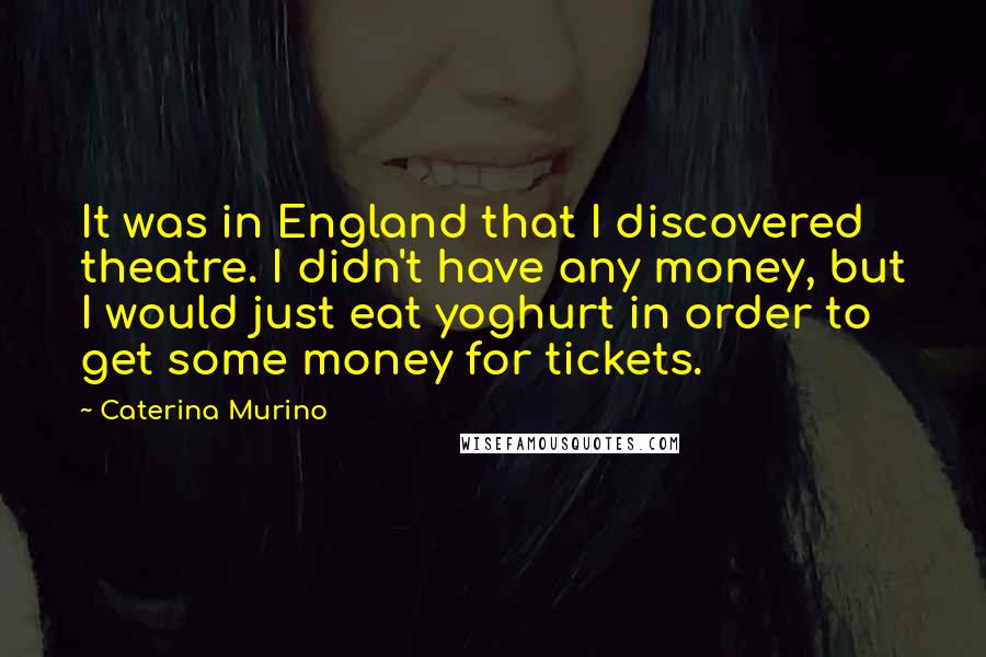 Caterina Murino Quotes: It was in England that I discovered theatre. I didn't have any money, but I would just eat yoghurt in order to get some money for tickets.