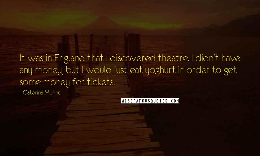 Caterina Murino Quotes: It was in England that I discovered theatre. I didn't have any money, but I would just eat yoghurt in order to get some money for tickets.