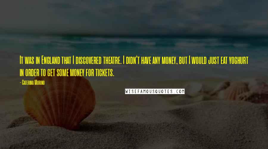 Caterina Murino Quotes: It was in England that I discovered theatre. I didn't have any money, but I would just eat yoghurt in order to get some money for tickets.