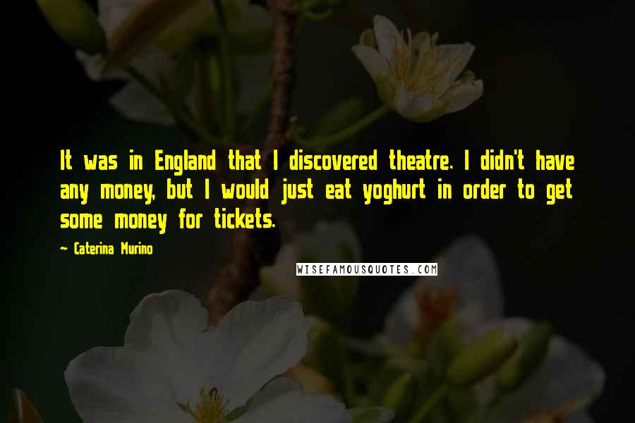 Caterina Murino Quotes: It was in England that I discovered theatre. I didn't have any money, but I would just eat yoghurt in order to get some money for tickets.