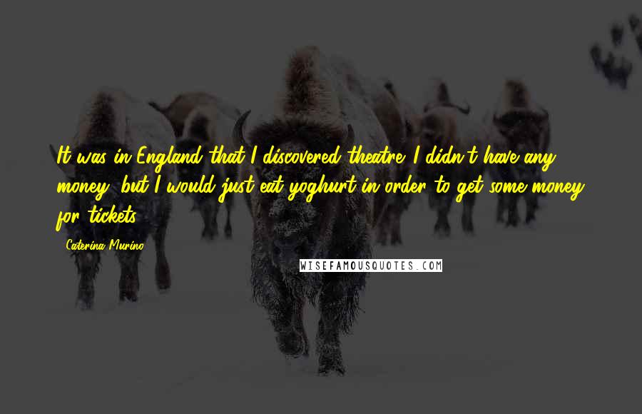 Caterina Murino Quotes: It was in England that I discovered theatre. I didn't have any money, but I would just eat yoghurt in order to get some money for tickets.