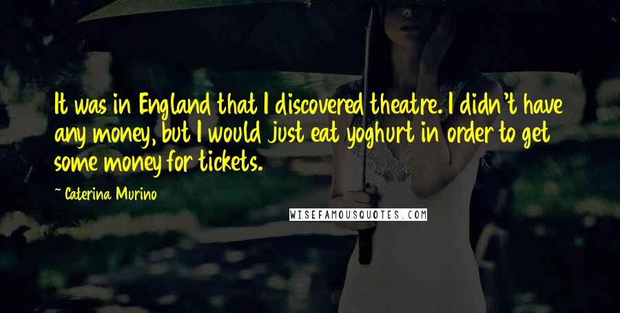 Caterina Murino Quotes: It was in England that I discovered theatre. I didn't have any money, but I would just eat yoghurt in order to get some money for tickets.