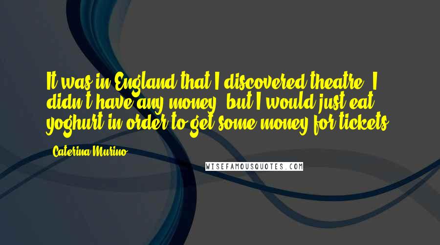 Caterina Murino Quotes: It was in England that I discovered theatre. I didn't have any money, but I would just eat yoghurt in order to get some money for tickets.