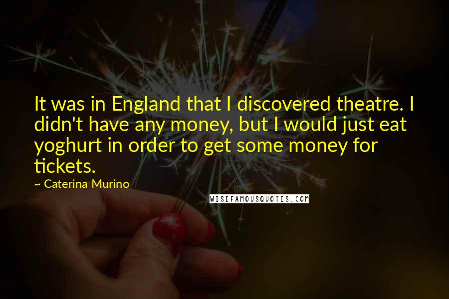 Caterina Murino Quotes: It was in England that I discovered theatre. I didn't have any money, but I would just eat yoghurt in order to get some money for tickets.