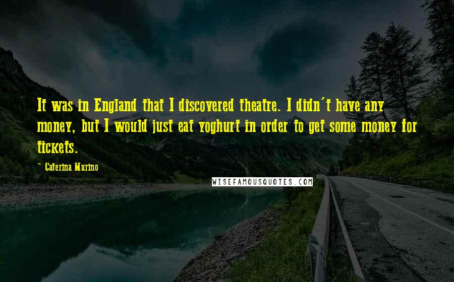 Caterina Murino Quotes: It was in England that I discovered theatre. I didn't have any money, but I would just eat yoghurt in order to get some money for tickets.