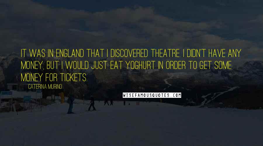 Caterina Murino Quotes: It was in England that I discovered theatre. I didn't have any money, but I would just eat yoghurt in order to get some money for tickets.