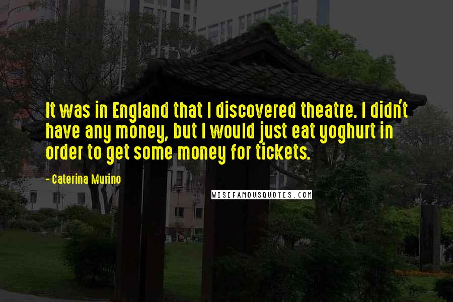 Caterina Murino Quotes: It was in England that I discovered theatre. I didn't have any money, but I would just eat yoghurt in order to get some money for tickets.