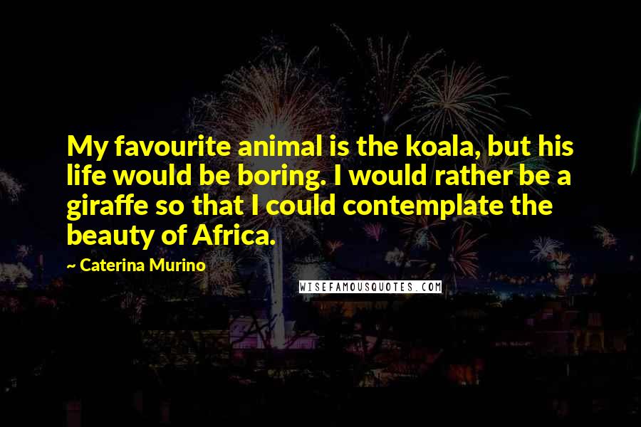 Caterina Murino Quotes: My favourite animal is the koala, but his life would be boring. I would rather be a giraffe so that I could contemplate the beauty of Africa.
