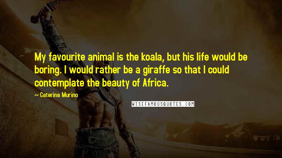 Caterina Murino Quotes: My favourite animal is the koala, but his life would be boring. I would rather be a giraffe so that I could contemplate the beauty of Africa.