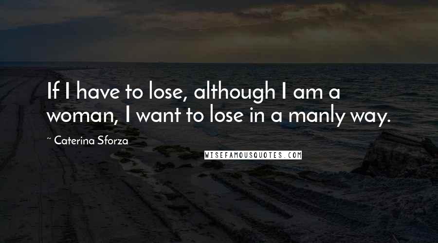 Caterina Sforza Quotes: If I have to lose, although I am a woman, I want to lose in a manly way.