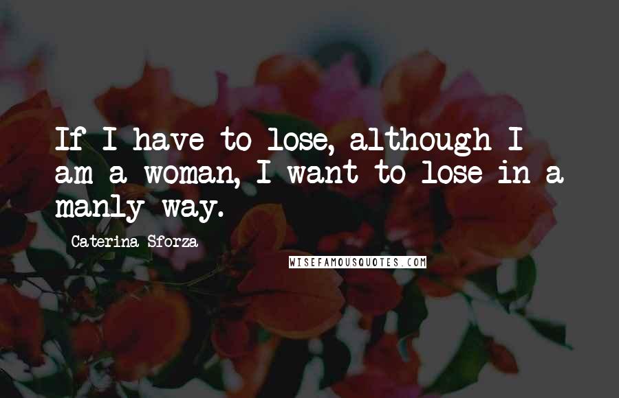 Caterina Sforza Quotes: If I have to lose, although I am a woman, I want to lose in a manly way.