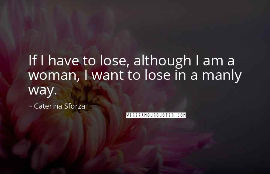 Caterina Sforza Quotes: If I have to lose, although I am a woman, I want to lose in a manly way.