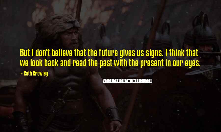Cath Crowley Quotes: But I don't believe that the future gives us signs. I think that we look back and read the past with the present in our eyes.