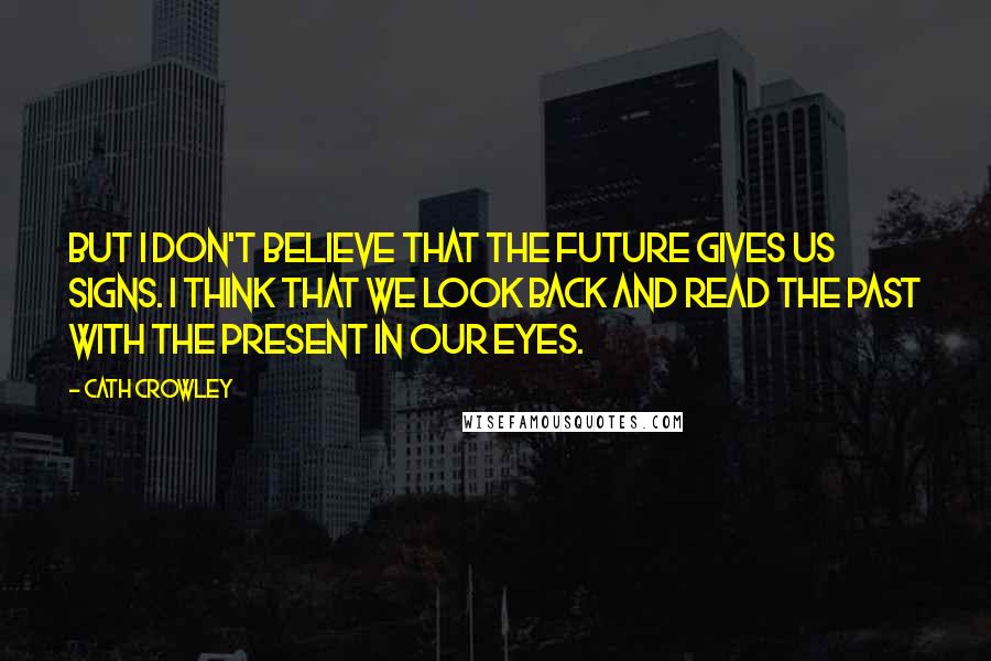 Cath Crowley Quotes: But I don't believe that the future gives us signs. I think that we look back and read the past with the present in our eyes.