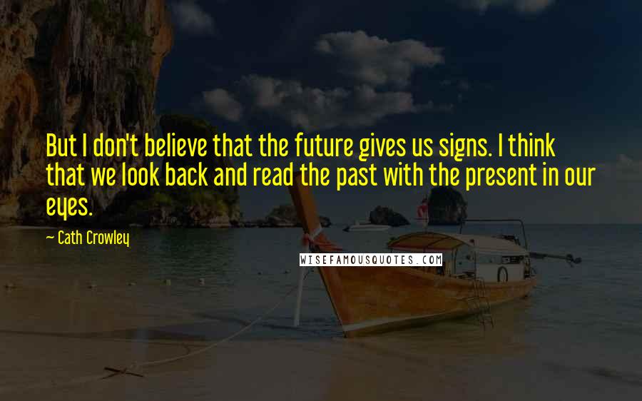 Cath Crowley Quotes: But I don't believe that the future gives us signs. I think that we look back and read the past with the present in our eyes.