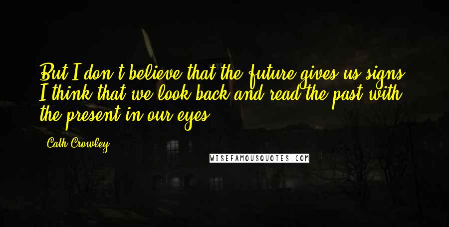 Cath Crowley Quotes: But I don't believe that the future gives us signs. I think that we look back and read the past with the present in our eyes.