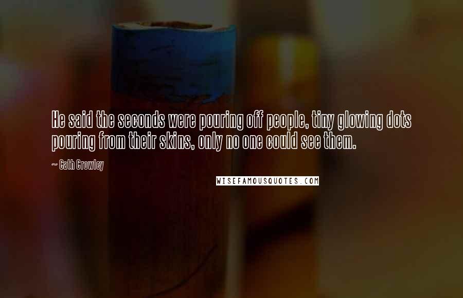 Cath Crowley Quotes: He said the seconds were pouring off people, tiny glowing dots pouring from their skins, only no one could see them.