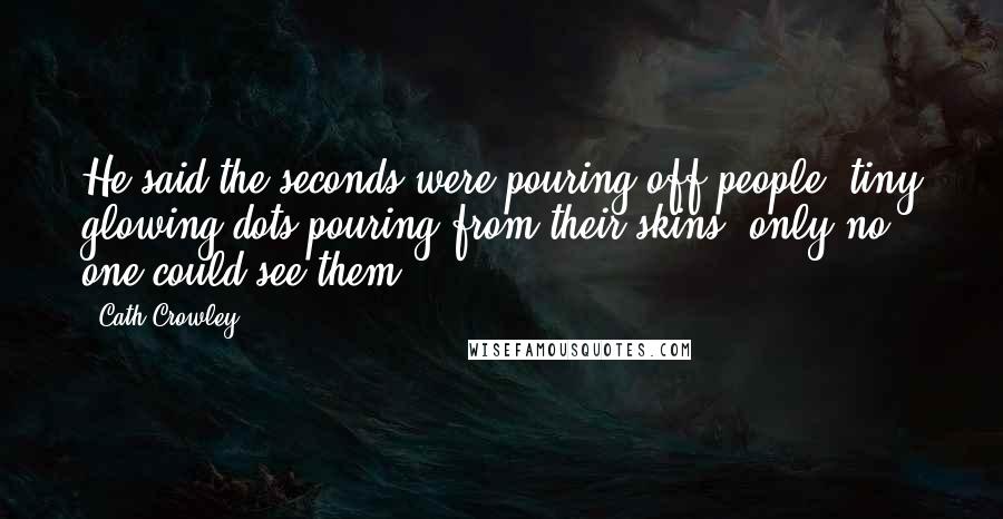 Cath Crowley Quotes: He said the seconds were pouring off people, tiny glowing dots pouring from their skins, only no one could see them.