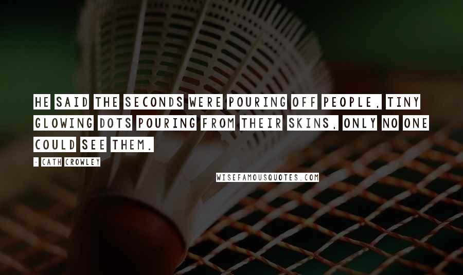 Cath Crowley Quotes: He said the seconds were pouring off people, tiny glowing dots pouring from their skins, only no one could see them.