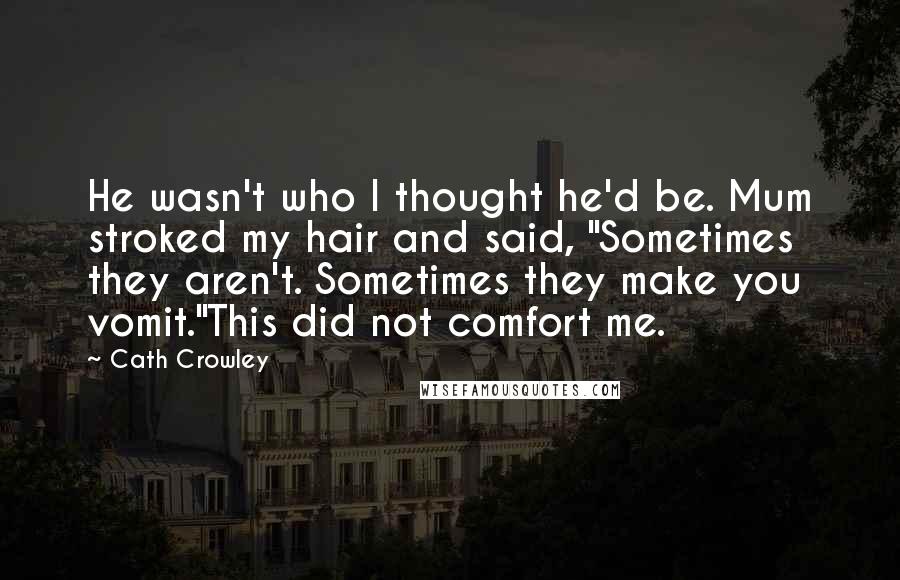 Cath Crowley Quotes: He wasn't who I thought he'd be. Mum stroked my hair and said, "Sometimes they aren't. Sometimes they make you vomit."This did not comfort me.