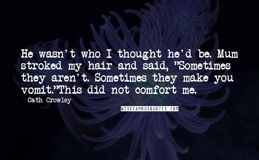 Cath Crowley Quotes: He wasn't who I thought he'd be. Mum stroked my hair and said, "Sometimes they aren't. Sometimes they make you vomit."This did not comfort me.