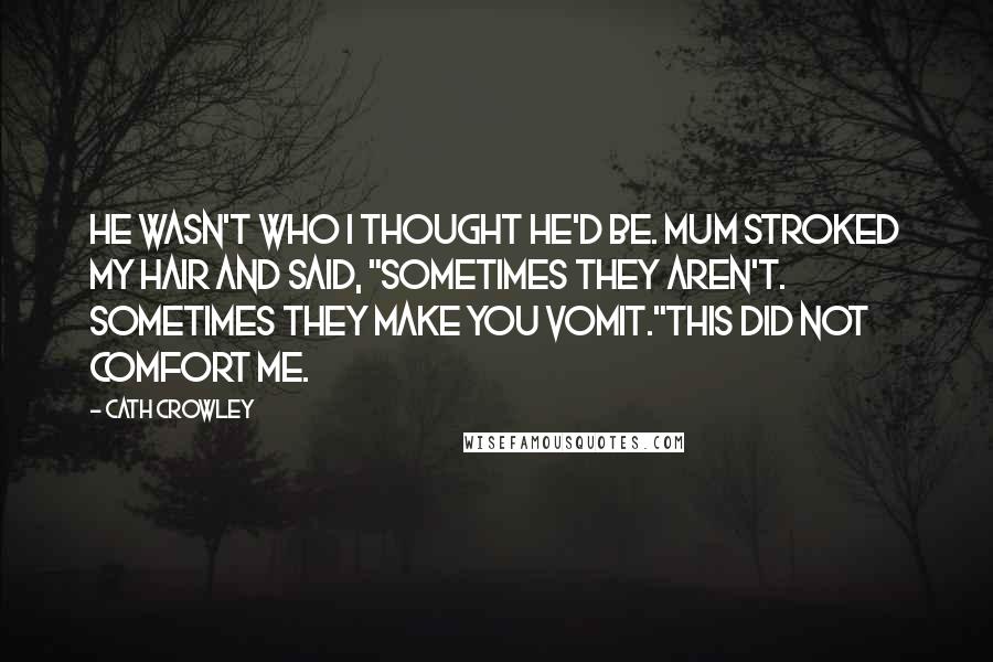 Cath Crowley Quotes: He wasn't who I thought he'd be. Mum stroked my hair and said, "Sometimes they aren't. Sometimes they make you vomit."This did not comfort me.