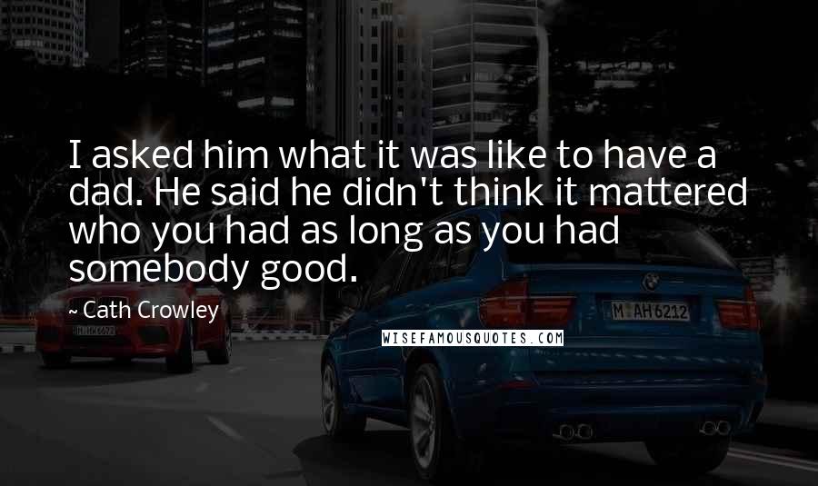 Cath Crowley Quotes: I asked him what it was like to have a dad. He said he didn't think it mattered who you had as long as you had somebody good.