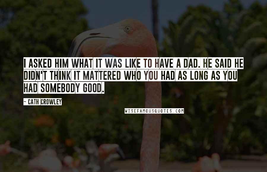 Cath Crowley Quotes: I asked him what it was like to have a dad. He said he didn't think it mattered who you had as long as you had somebody good.