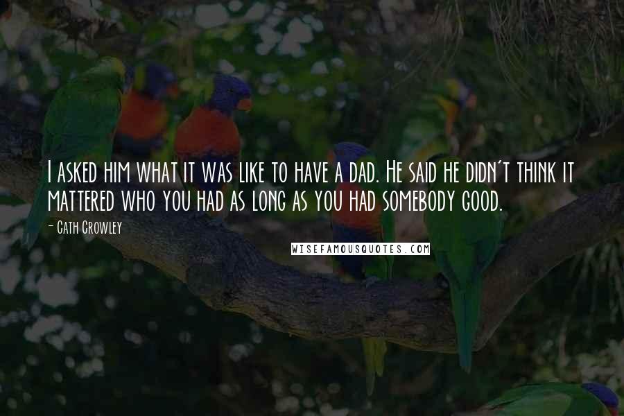 Cath Crowley Quotes: I asked him what it was like to have a dad. He said he didn't think it mattered who you had as long as you had somebody good.