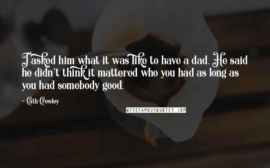 Cath Crowley Quotes: I asked him what it was like to have a dad. He said he didn't think it mattered who you had as long as you had somebody good.