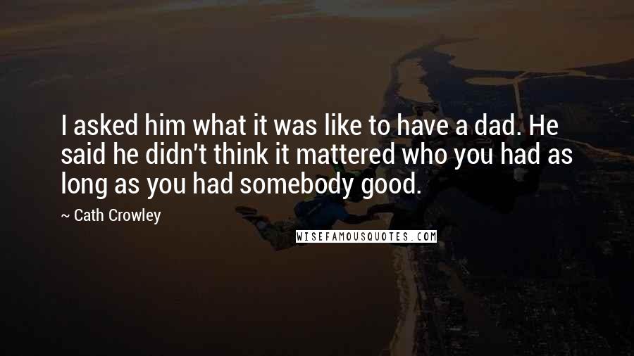 Cath Crowley Quotes: I asked him what it was like to have a dad. He said he didn't think it mattered who you had as long as you had somebody good.