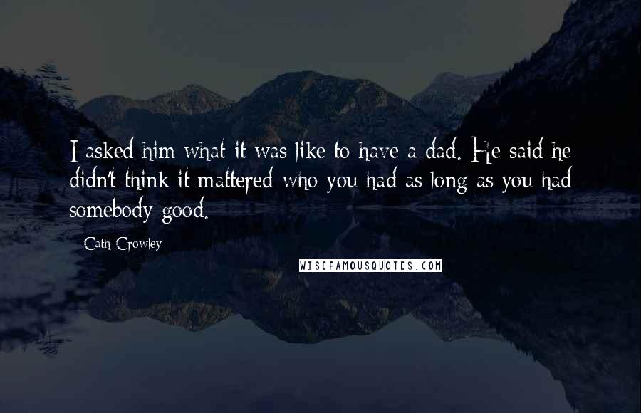 Cath Crowley Quotes: I asked him what it was like to have a dad. He said he didn't think it mattered who you had as long as you had somebody good.