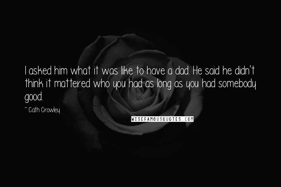 Cath Crowley Quotes: I asked him what it was like to have a dad. He said he didn't think it mattered who you had as long as you had somebody good.