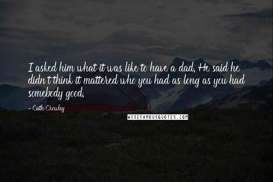 Cath Crowley Quotes: I asked him what it was like to have a dad. He said he didn't think it mattered who you had as long as you had somebody good.