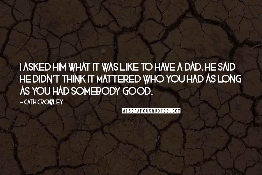 Cath Crowley Quotes: I asked him what it was like to have a dad. He said he didn't think it mattered who you had as long as you had somebody good.