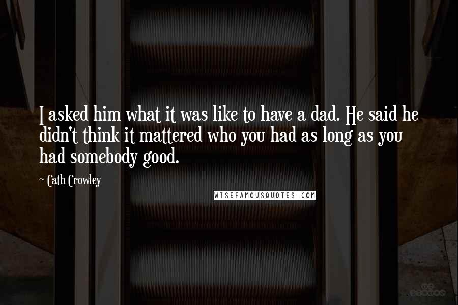 Cath Crowley Quotes: I asked him what it was like to have a dad. He said he didn't think it mattered who you had as long as you had somebody good.