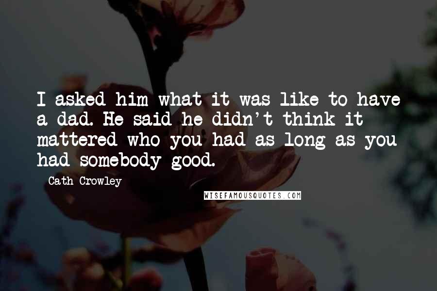 Cath Crowley Quotes: I asked him what it was like to have a dad. He said he didn't think it mattered who you had as long as you had somebody good.