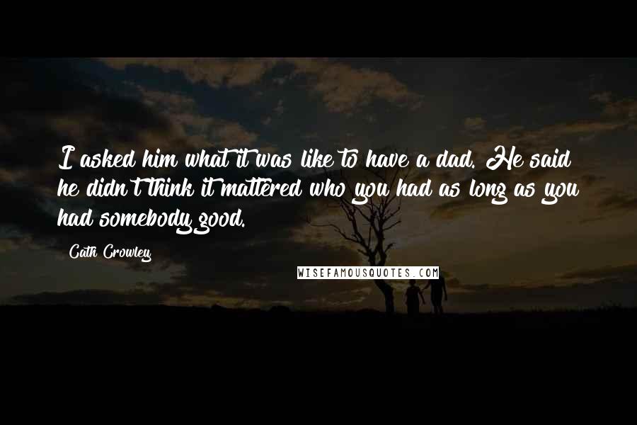 Cath Crowley Quotes: I asked him what it was like to have a dad. He said he didn't think it mattered who you had as long as you had somebody good.