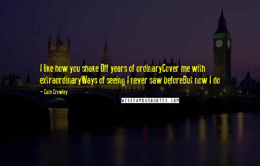 Cath Crowley Quotes: I like how you shake Off years of ordinaryCover me with extraordinaryWays of seeing I never saw beforeBut now I do