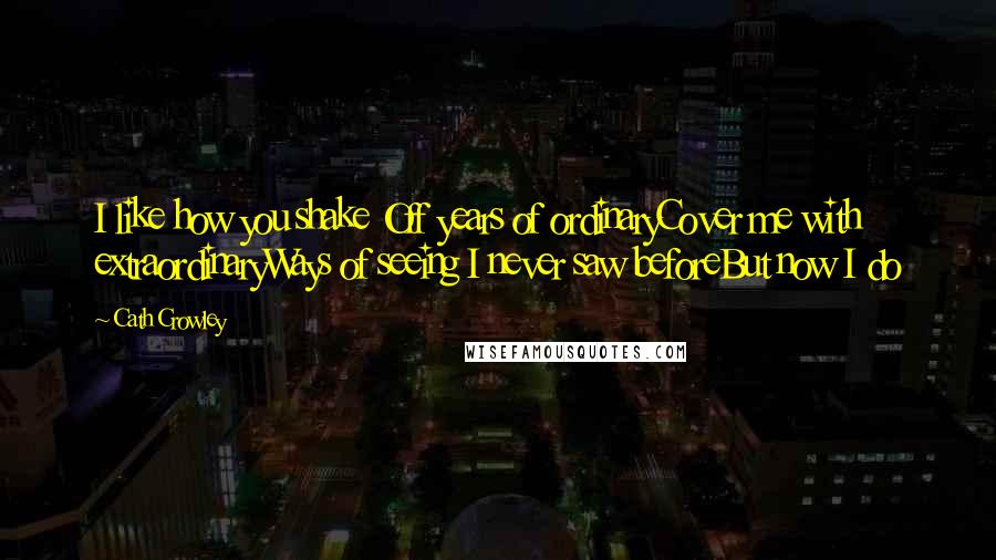 Cath Crowley Quotes: I like how you shake Off years of ordinaryCover me with extraordinaryWays of seeing I never saw beforeBut now I do