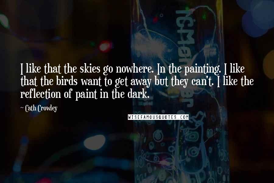 Cath Crowley Quotes: I like that the skies go nowhere. In the painting. I like that the birds want to get away but they can't. I like the reflection of paint in the dark.
