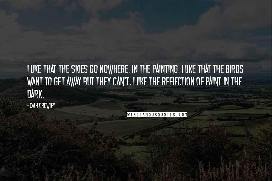 Cath Crowley Quotes: I like that the skies go nowhere. In the painting. I like that the birds want to get away but they can't. I like the reflection of paint in the dark.